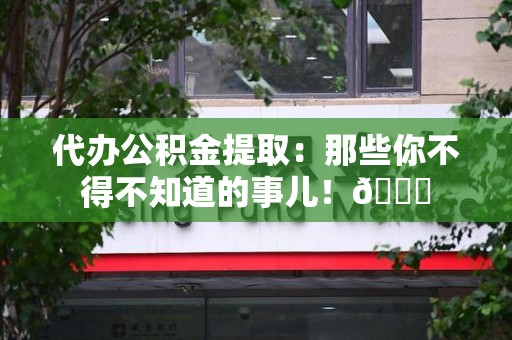 金门代办公积金提取：那些你不得不知道的事儿！😎